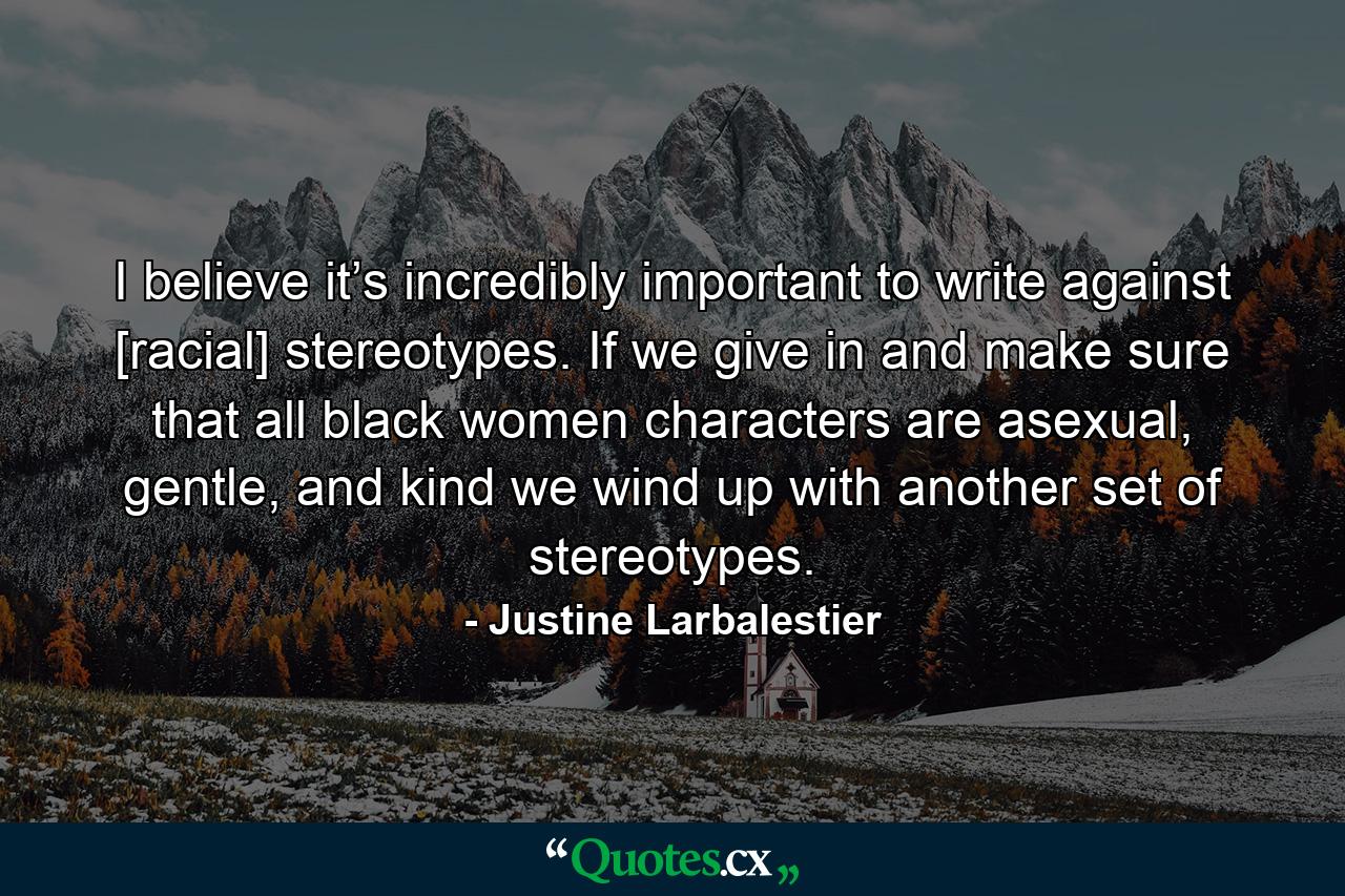 I believe it’s incredibly important to write against [racial] stereotypes. If we give in and make sure that all black women characters are asexual, gentle, and kind we wind up with another set of stereotypes. - Quote by Justine Larbalestier