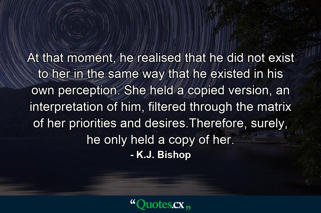 At that moment, he realised that he did not exist to her in the same way that he existed in his own perception. She held a copied version, an interpretation of him, filtered through the matrix of her priorities and desires.Therefore, surely, he only held a copy of her. - Quote by K.J. Bishop