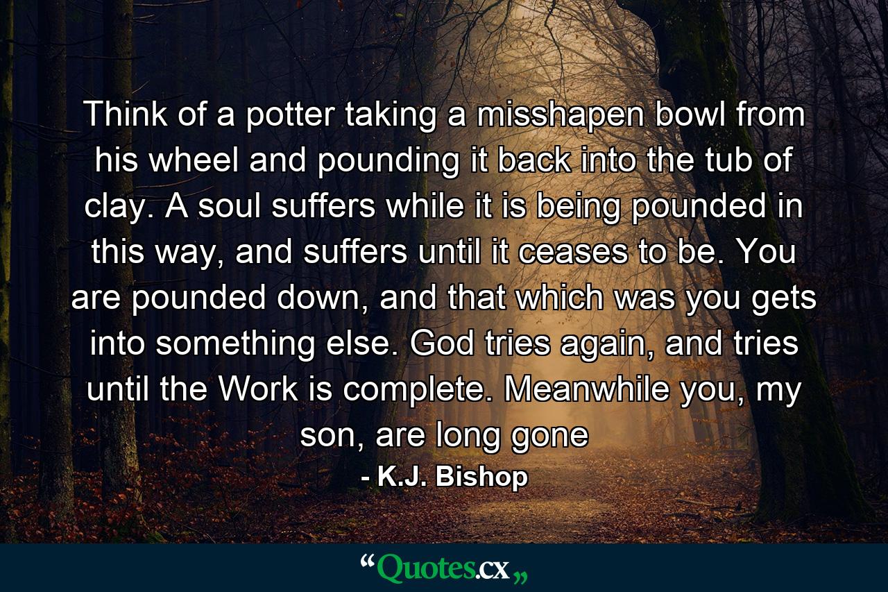 Think of a potter taking a misshapen bowl from his wheel and pounding it back into the tub of clay. A soul suffers while it is being pounded in this way, and suffers until it ceases to be. You are pounded down, and that which was you gets into something else. God tries again, and tries until the Work is complete. Meanwhile you, my son, are long gone - Quote by K.J. Bishop