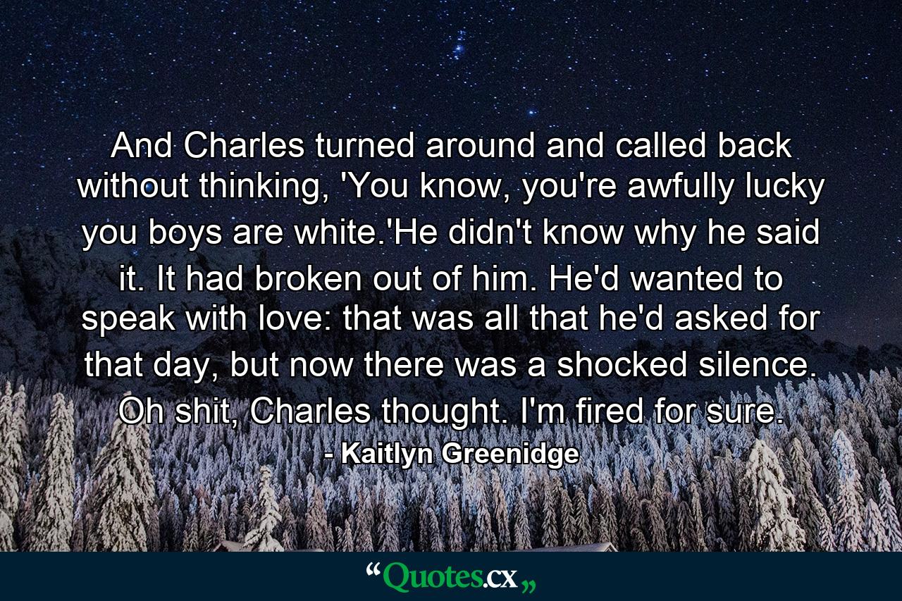 And Charles turned around and called back without thinking, 'You know, you're awfully lucky you boys are white.'He didn't know why he said it. It had broken out of him. He'd wanted to speak with love: that was all that he'd asked for that day, but now there was a shocked silence. Oh shit, Charles thought. I'm fired for sure. - Quote by Kaitlyn Greenidge