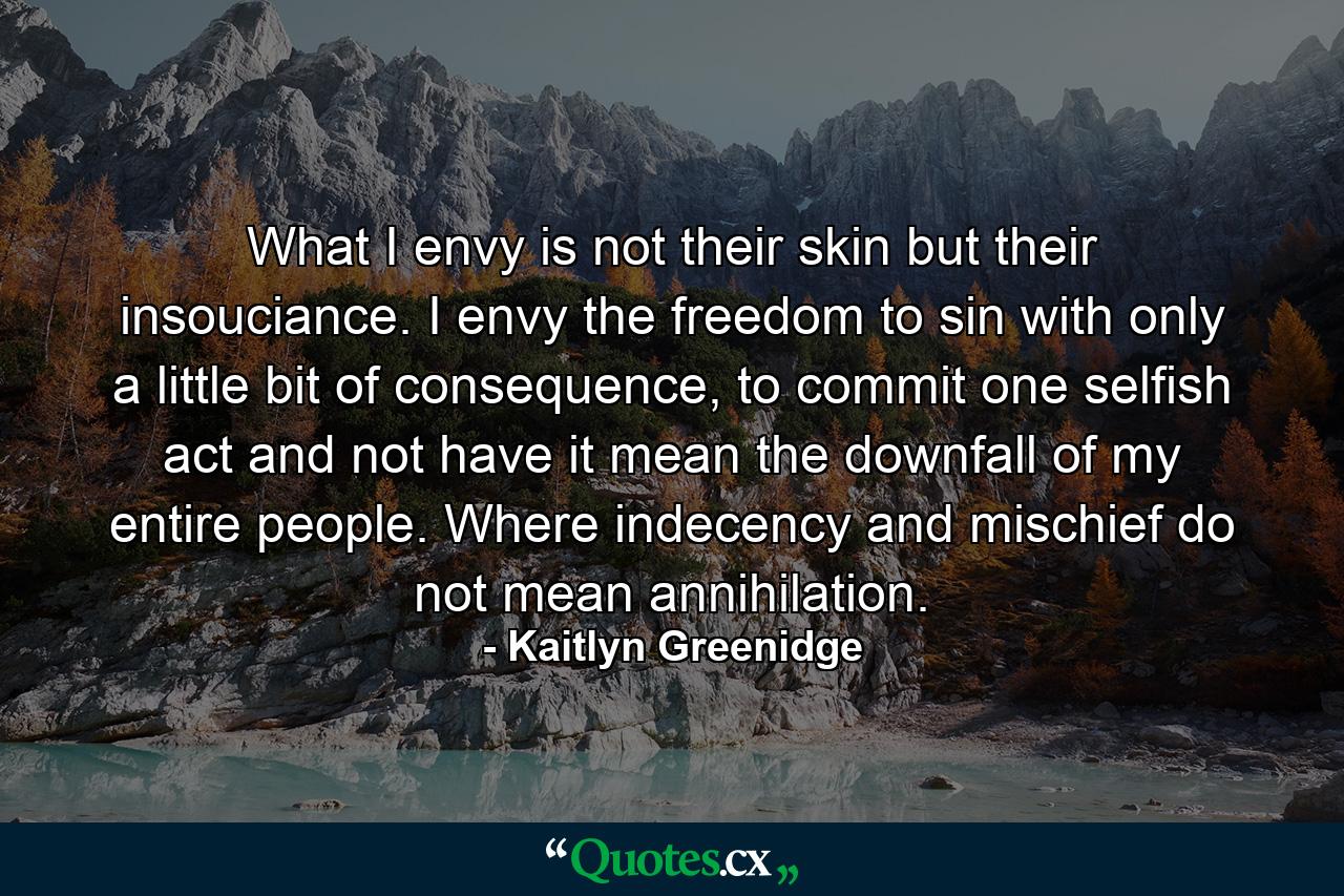 What I envy is not their skin but their insouciance. I envy the freedom to sin with only a little bit of consequence, to commit one selfish act and not have it mean the downfall of my entire people. Where indecency and mischief do not mean annihilation. - Quote by Kaitlyn Greenidge