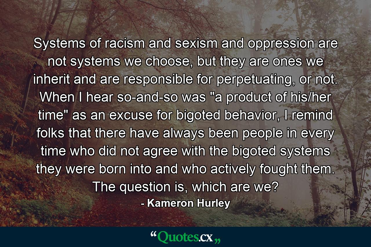 Systems of racism and sexism and oppression are not systems we choose, but they are ones we inherit and are responsible for perpetuating, or not. When I hear so-and-so was 