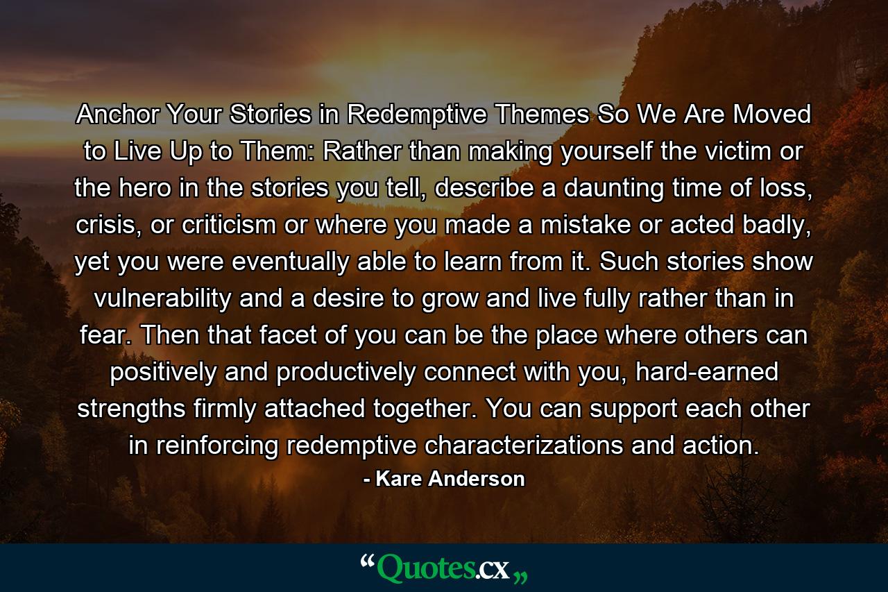 Anchor Your Stories in Redemptive Themes So We Are Moved to Live Up to Them: Rather than making yourself the victim or the hero in the stories you tell, describe a daunting time of loss, crisis, or criticism or where you made a mistake or acted badly, yet you were eventually able to learn from it. Such stories show vulnerability and a desire to grow and live fully rather than in fear. Then that facet of you can be the place where others can positively and productively connect with you, hard-earned strengths firmly attached together. You can support each other in reinforcing redemptive characterizations and action. - Quote by Kare Anderson