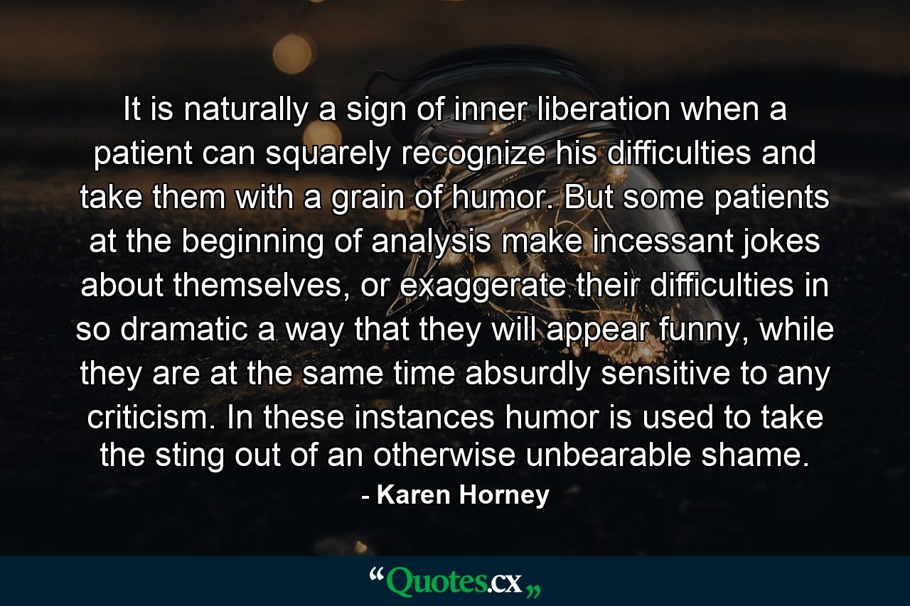 It is naturally a sign of inner liberation when a patient can squarely recognize his difficulties and take them with a grain of humor. But some patients at the beginning of analysis make incessant jokes about themselves, or exaggerate their difficulties in so dramatic a way that they will appear funny, while they are at the same time absurdly sensitive to any criticism. In these instances humor is used to take the sting out of an otherwise unbearable shame. - Quote by Karen Horney