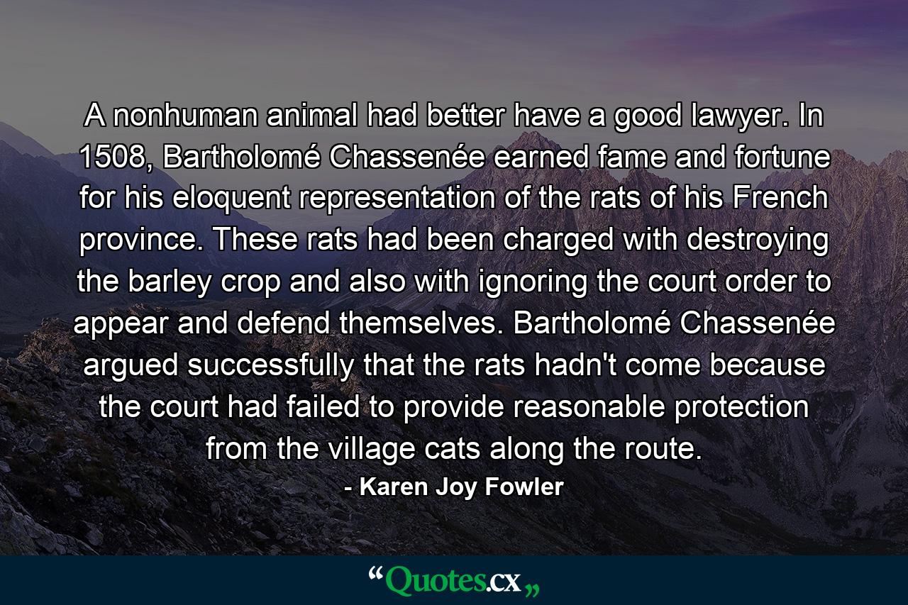 A nonhuman animal had better have a good lawyer. In 1508, Bartholomé Chassenée earned fame and fortune for his eloquent representation of the rats of his French province. These rats had been charged with destroying the barley crop and also with ignoring the court order to appear and defend themselves. Bartholomé Chassenée argued successfully that the rats hadn't come because the court had failed to provide reasonable protection from the village cats along the route. - Quote by Karen Joy Fowler