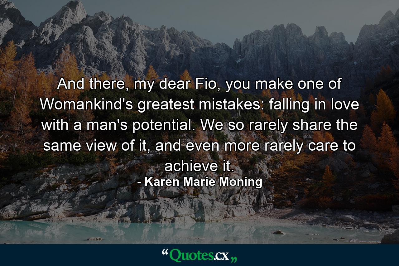 And there, my dear Fio, you make one of Womankind's greatest mistakes: falling in love with a man's potential. We so rarely share the same view of it, and even more rarely care to achieve it. - Quote by Karen Marie Moning