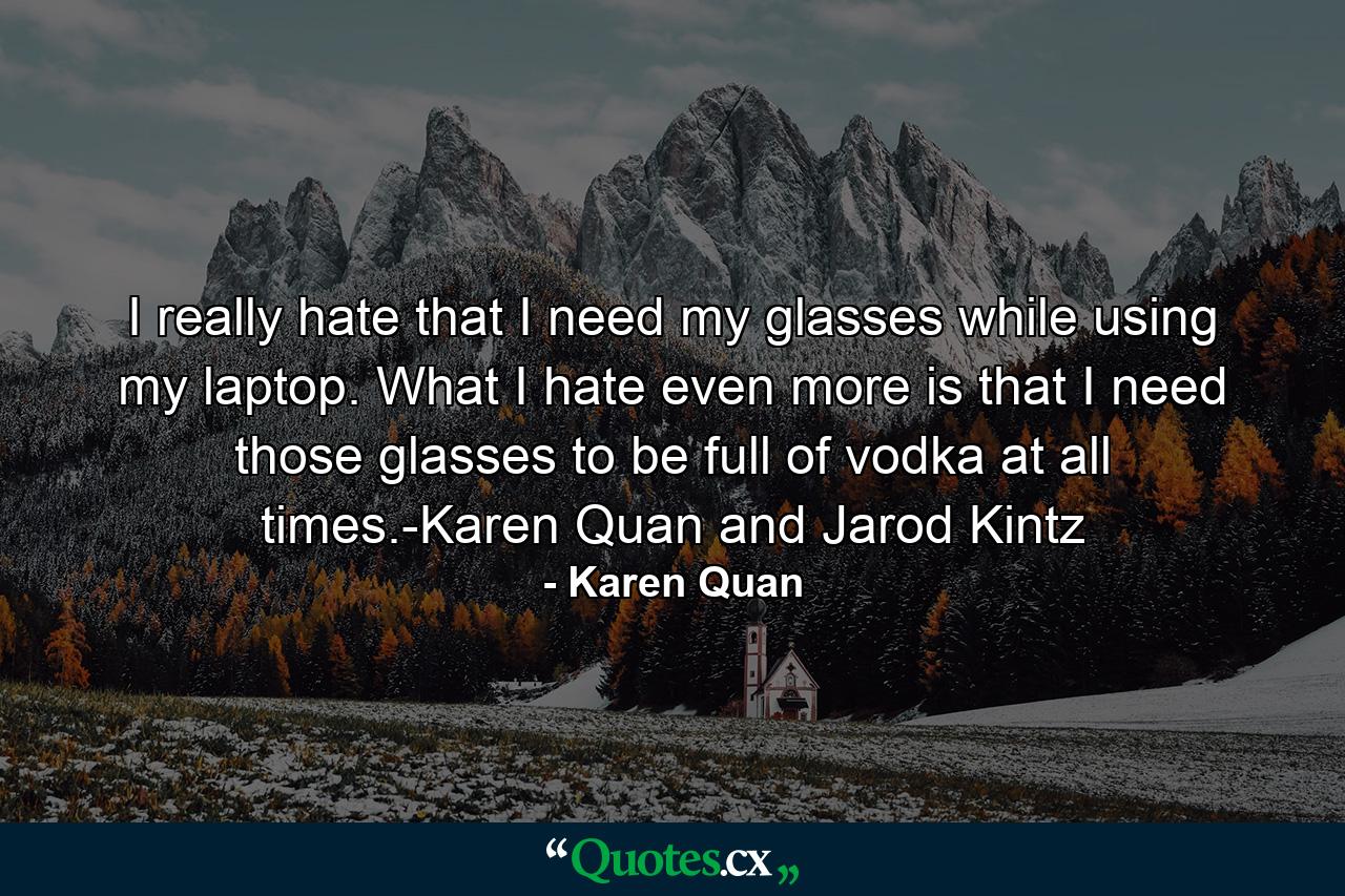 I really hate that I need my glasses while using my laptop. What I hate even more is that I need those glasses to be full of vodka at all times.-Karen Quan and Jarod Kintz - Quote by Karen Quan