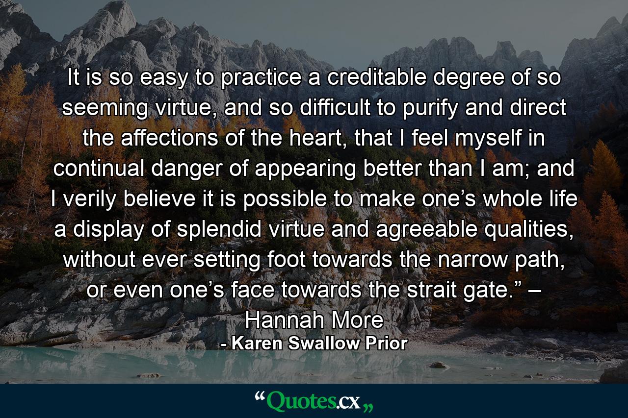 It is so easy to practice a creditable degree of so seeming virtue, and so difficult to purify and direct the affections of the heart, that I feel myself in continual danger of appearing better than I am; and I verily believe it is possible to make one’s whole life a display of splendid virtue and agreeable qualities, without ever setting foot towards the narrow path, or even one’s face towards the strait gate.” – Hannah More - Quote by Karen Swallow Prior