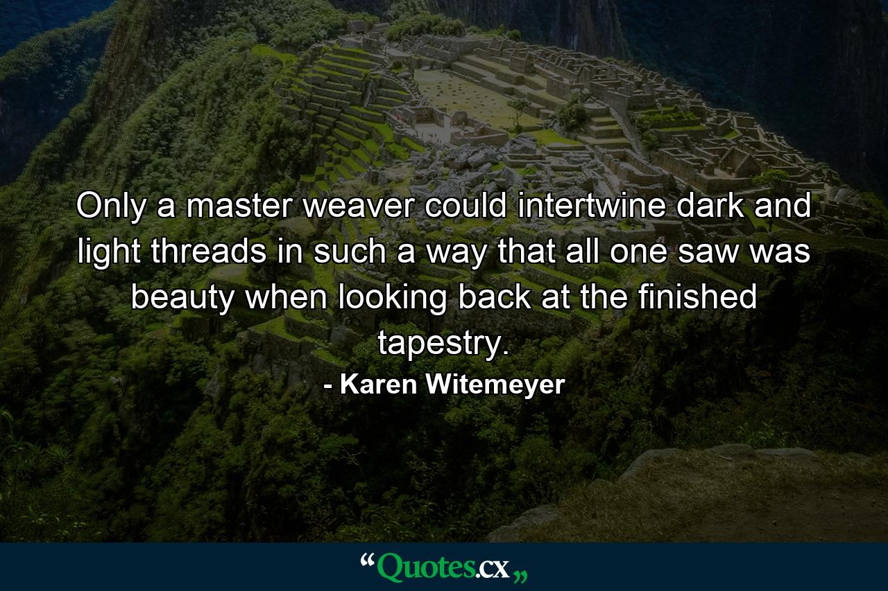 Only a master weaver could intertwine dark and light threads in such a way that all one saw was beauty when looking back at the finished tapestry. - Quote by Karen Witemeyer