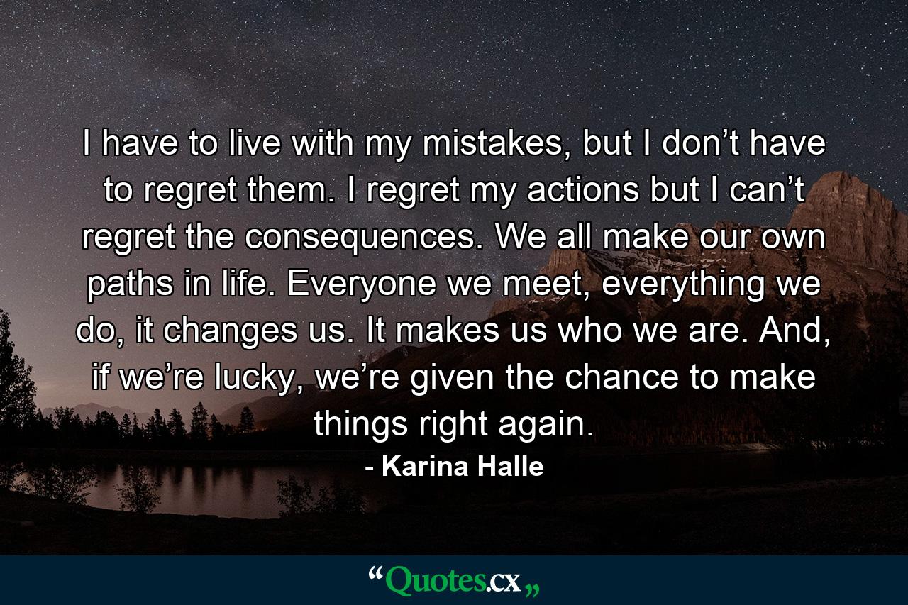 I have to live with my mistakes, but I don’t have to regret them. I regret my actions but I can’t regret the consequences. We all make our own paths in life. Everyone we meet, everything we do, it changes us. It makes us who we are. And, if we’re lucky, we’re given the chance to make things right again. - Quote by Karina Halle