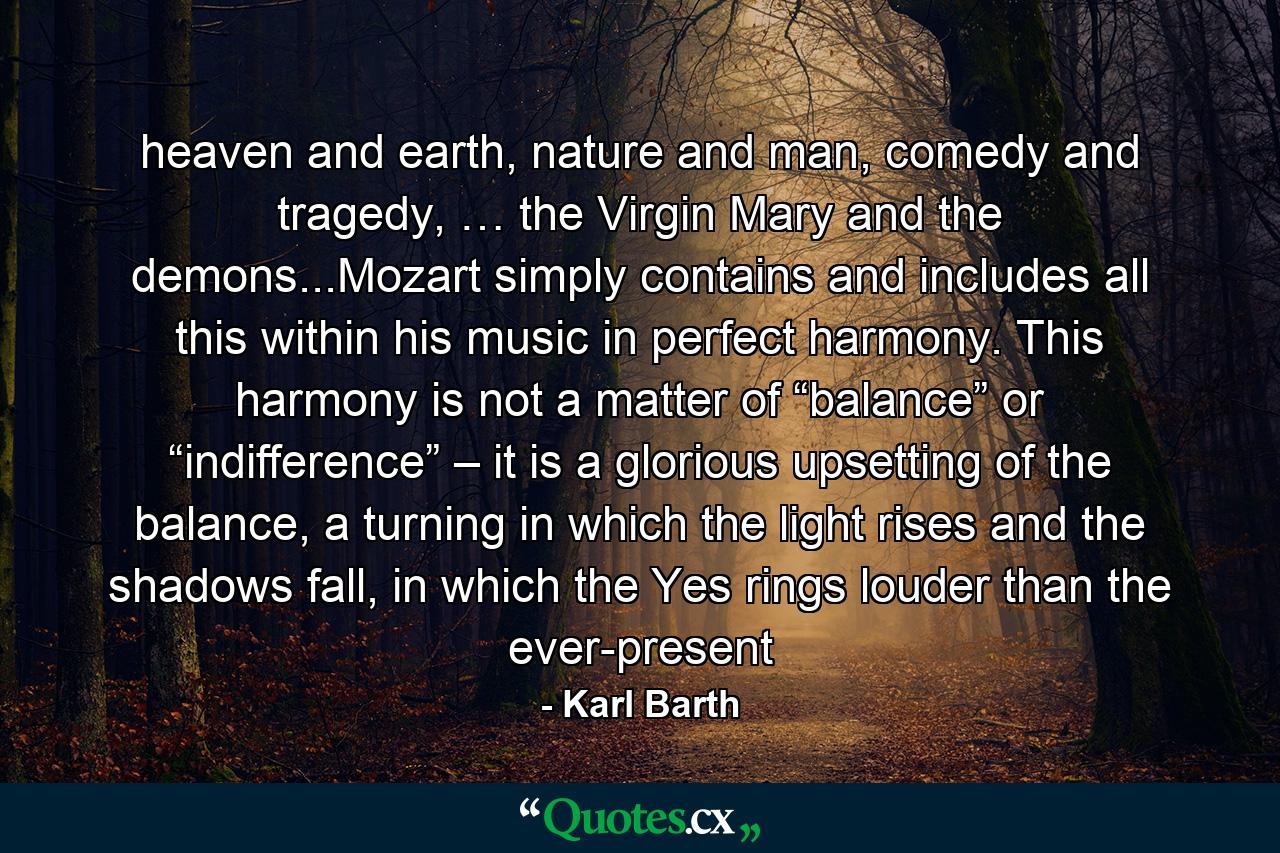 heaven and earth, nature and man, comedy and tragedy, … the Virgin Mary and the demons...Mozart simply contains and includes all this within his music in perfect harmony. This harmony is not a matter of “balance” or “indifference” – it is a glorious upsetting of the balance, a turning in which the light rises and the shadows fall, in which the Yes rings louder than the ever-present - Quote by Karl Barth