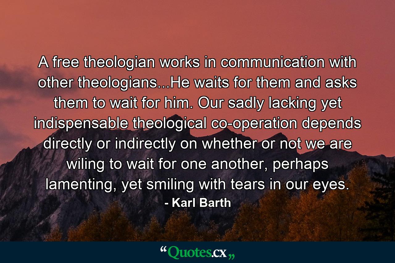 A free theologian works in communication with other theologians...He waits for them and asks them to wait for him. Our sadly lacking yet indispensable theological co-operation depends directly or indirectly on whether or not we are wiling to wait for one another, perhaps lamenting, yet smiling with tears in our eyes. - Quote by Karl Barth