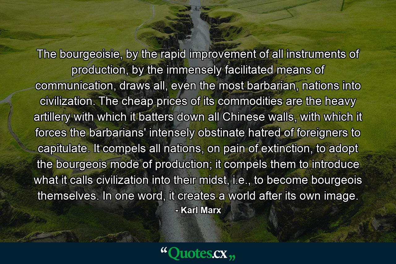 The bourgeoisie, by the rapid improvement of all instruments of production, by the immensely facilitated means of communication, draws all, even the most barbarian, nations into civilization. The cheap prices of its commodities are the heavy artillery with which it batters down all Chinese walls, with which it forces the barbarians' intensely obstinate hatred of foreigners to capitulate. It compels all nations, on pain of extinction, to adopt the bourgeois mode of production; it compels them to introduce what it calls civilization into their midst, i.e., to become bourgeois themselves. In one word, it creates a world after its own image. - Quote by Karl Marx