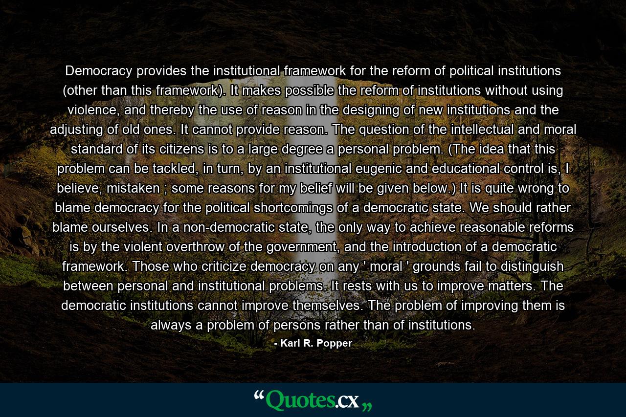 Democracy provides the institutional framework for the reform of political institutions (other than this framework). It makes possible the reform of institutions without using violence, and thereby the use of reason in the designing of new institutions and the adjusting of old ones. It cannot provide reason. The question of the intellectual and moral standard of its citizens is to a large degree a personal problem. (The idea that this problem can be tackled, in turn, by an institutional eugenic and educational control is, I believe, mistaken ; some reasons for my belief will be given below.) It is quite wrong to blame democracy for the political shortcomings of a democratic state. We should rather blame ourselves. In a non-democratic state, the only way to achieve reasonable reforms is by the violent overthrow of the government, and the introduction of a democratic framework. Those who criticize democracy on any ' moral ' grounds fail to distinguish between personal and institutional problems. It rests with us to improve matters. The democratic institutions cannot improve themselves. The problem of improving them is always a problem of persons rather than of institutions. - Quote by Karl R. Popper