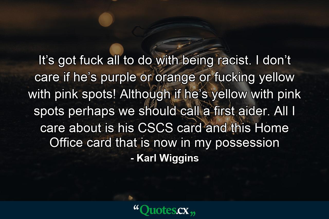 It’s got fuck all to do with being racist. I don’t care if he’s purple or orange or fucking yellow with pink spots! Although if he’s yellow with pink spots perhaps we should call a first aider. All I care about is his CSCS card and this Home Office card that is now in my possession - Quote by Karl Wiggins