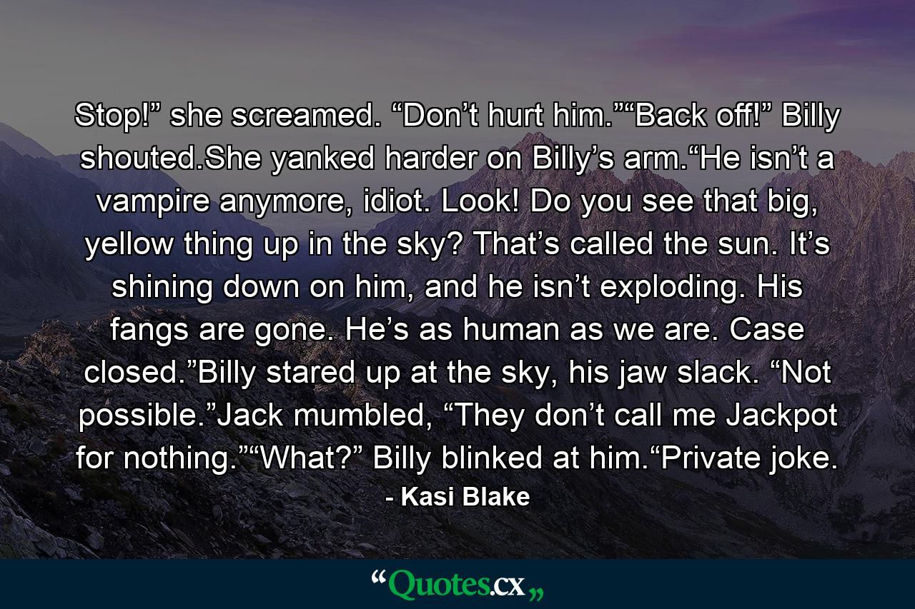 Stop!” she screamed. “Don’t hurt him.”“Back off!” Billy shouted.She yanked harder on Billy’s arm.“He isn’t a vampire anymore, idiot. Look! Do you see that big, yellow thing up in the sky? That’s called the sun. It’s shining down on him, and he isn’t exploding. His fangs are gone. He’s as human as we are. Case closed.”Billy stared up at the sky, his jaw slack. “Not possible.”Jack mumbled, “They don’t call me Jackpot for nothing.”“What?” Billy blinked at him.“Private joke. - Quote by Kasi Blake