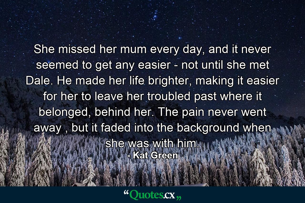 She missed her mum every day, and it never seemed to get any easier - not until she met Dale. He made her life brighter, making it easier for her to leave her troubled past where it belonged, behind her. The pain never went away , but it faded into the background when she was with him. - Quote by Kat Green