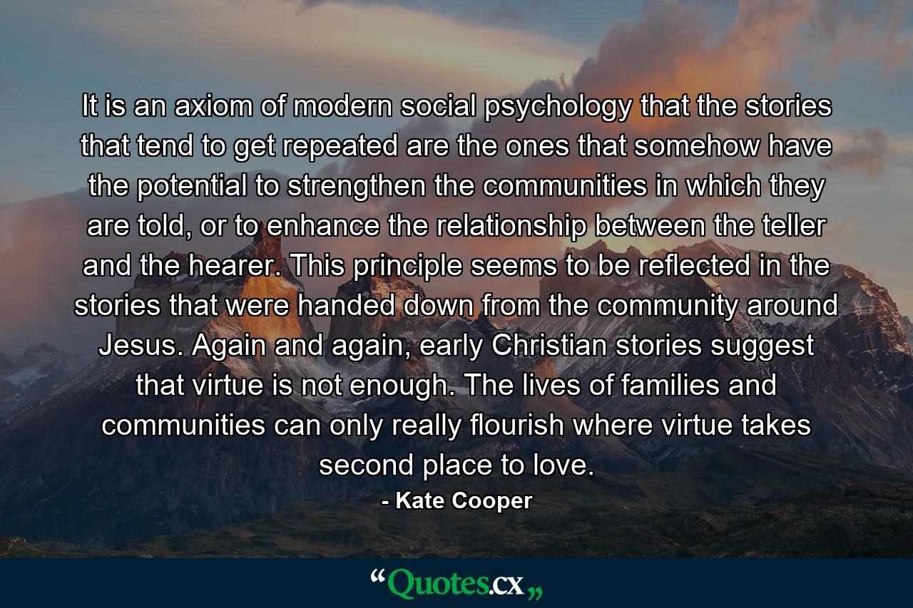 It is an axiom of modern social psychology that the stories that tend to get repeated are the ones that somehow have the potential to strengthen the communities in which they are told, or to enhance the relationship between the teller and the hearer. This principle seems to be reflected in the stories that were handed down from the community around Jesus. Again and again, early Christian stories suggest that virtue is not enough. The lives of families and communities can only really flourish where virtue takes second place to love. - Quote by Kate Cooper