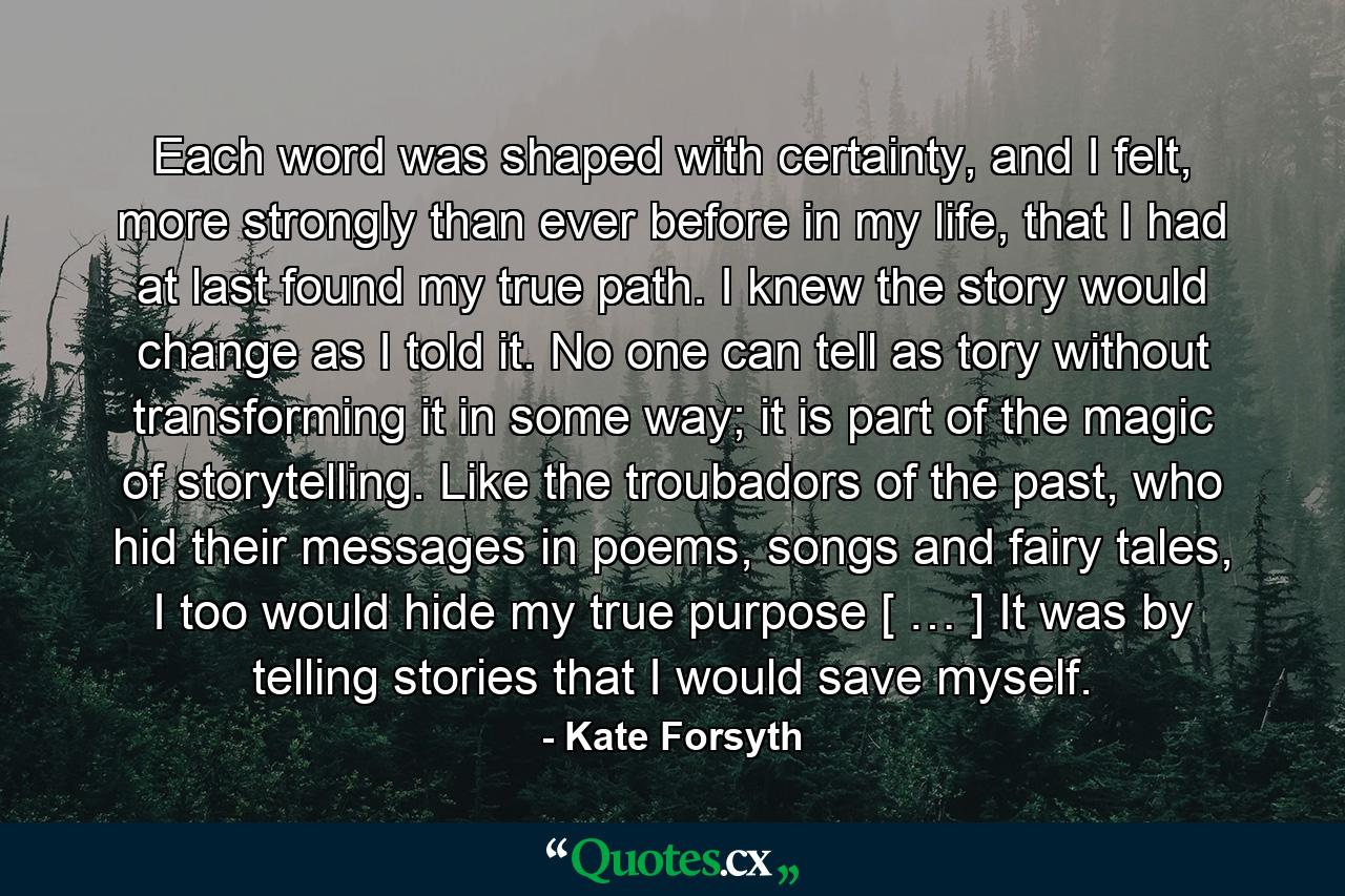 Each word was shaped with certainty, and I felt, more strongly than ever before in my life, that I had at last found my true path. I knew the story would change as I told it. No one can tell as tory without transforming it in some way; it is part of the magic of storytelling. Like the troubadors of the past, who hid their messages in poems, songs and fairy tales, I too would hide my true purpose [ … ] It was by telling stories that I would save myself. - Quote by Kate Forsyth