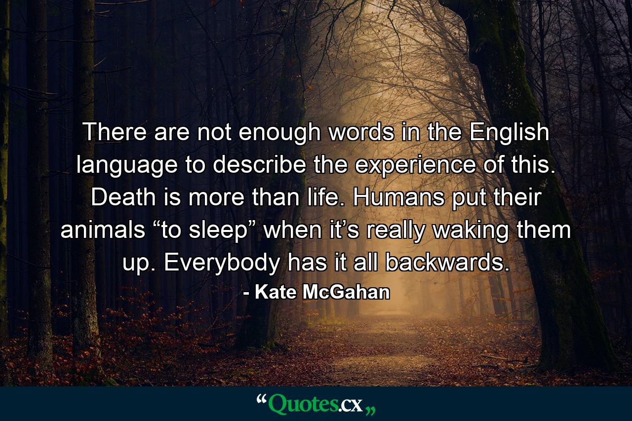 There are not enough words in the English language to describe the experience of this. Death is more than life. Humans put their animals “to sleep” when it’s really waking them up. Everybody has it all backwards. - Quote by Kate McGahan