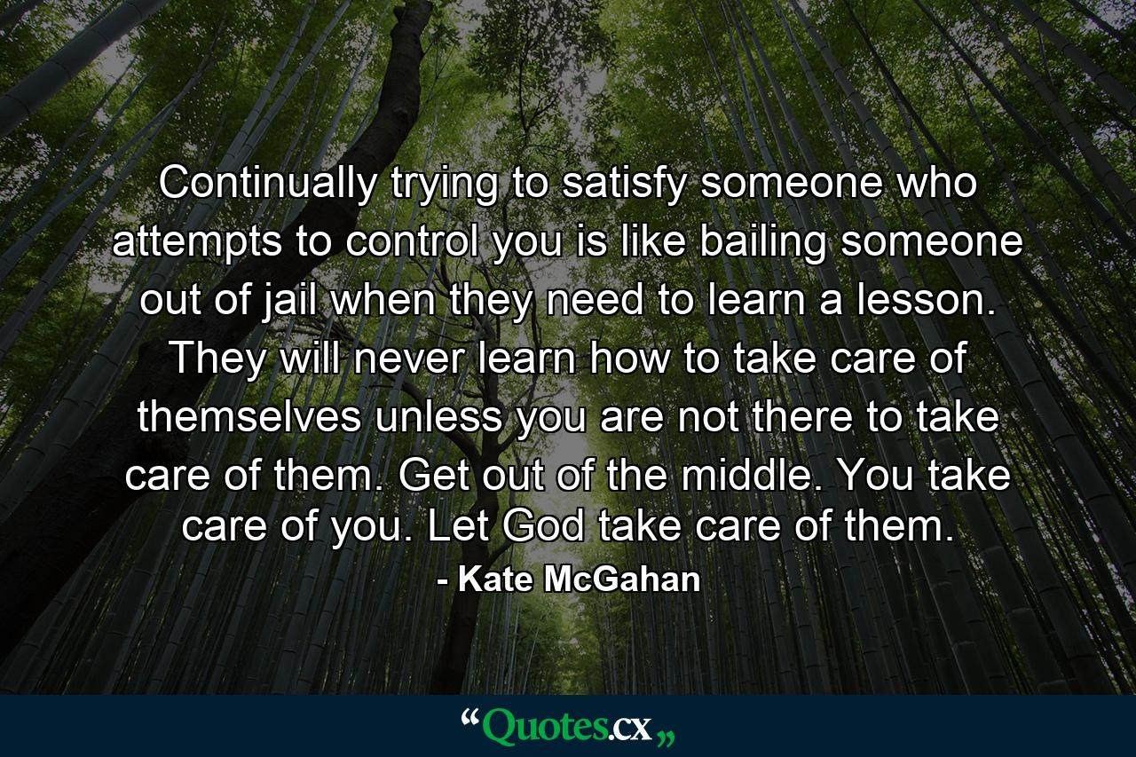 Continually trying to satisfy someone who attempts to control you is like bailing someone out of jail when they need to learn a lesson. They will never learn how to take care of themselves unless you are not there to take care of them. Get out of the middle. You take care of you. Let God take care of them. - Quote by Kate McGahan