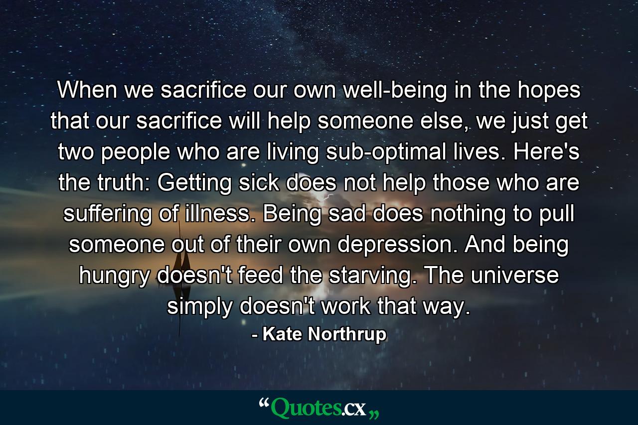 When we sacrifice our own well-being in the hopes that our sacrifice will help someone else, we just get two people who are living sub-optimal lives. Here's the truth: Getting sick does not help those who are suffering of illness. Being sad does nothing to pull someone out of their own depression. And being hungry doesn't feed the starving. The universe simply doesn't work that way. - Quote by Kate Northrup