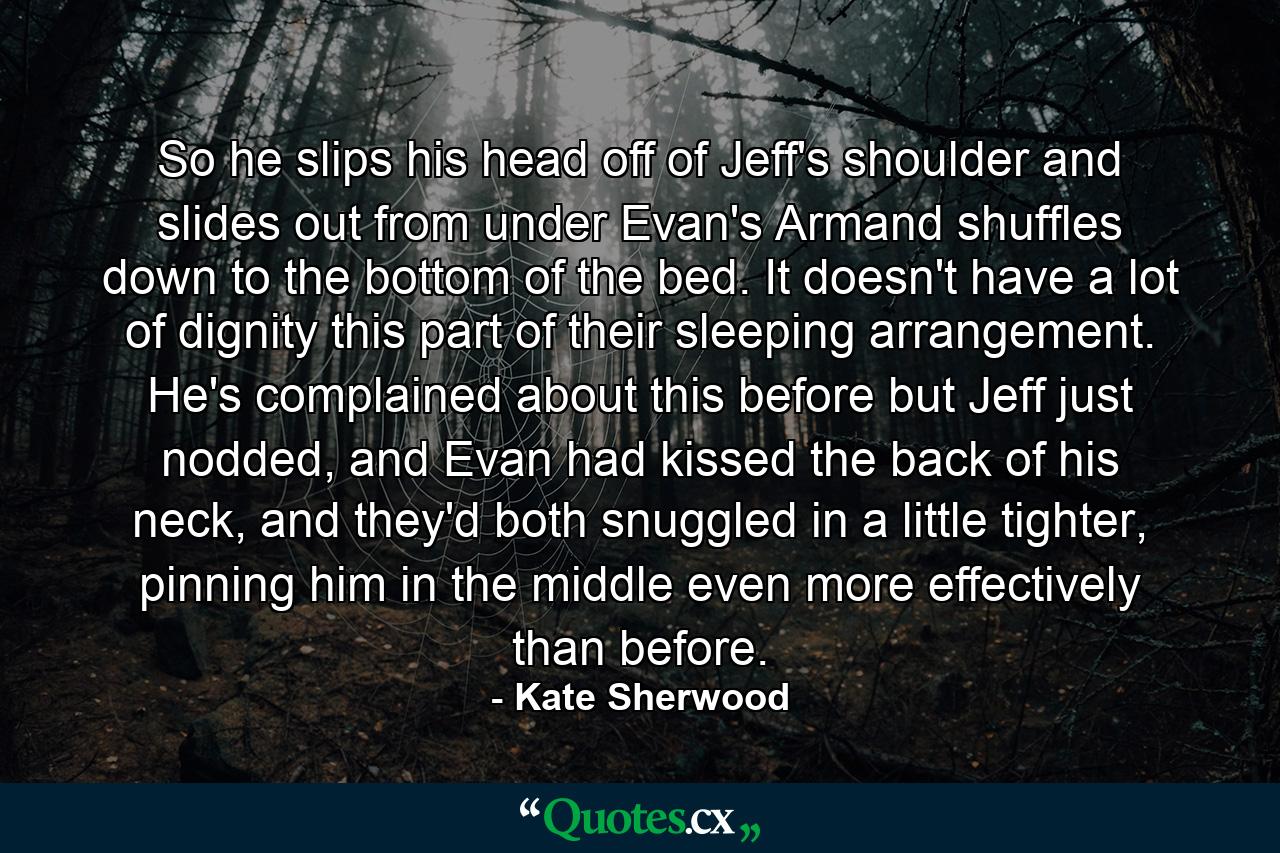 So he slips his head off of Jeff's shoulder and slides out from under Evan's Armand shuffles down to the bottom of the bed. It doesn't have a lot of dignity this part of their sleeping arrangement. He's complained about this before but Jeff just nodded, and Evan had kissed the back of his neck, and they'd both snuggled in a little tighter, pinning him in the middle even more effectively than before. - Quote by Kate Sherwood