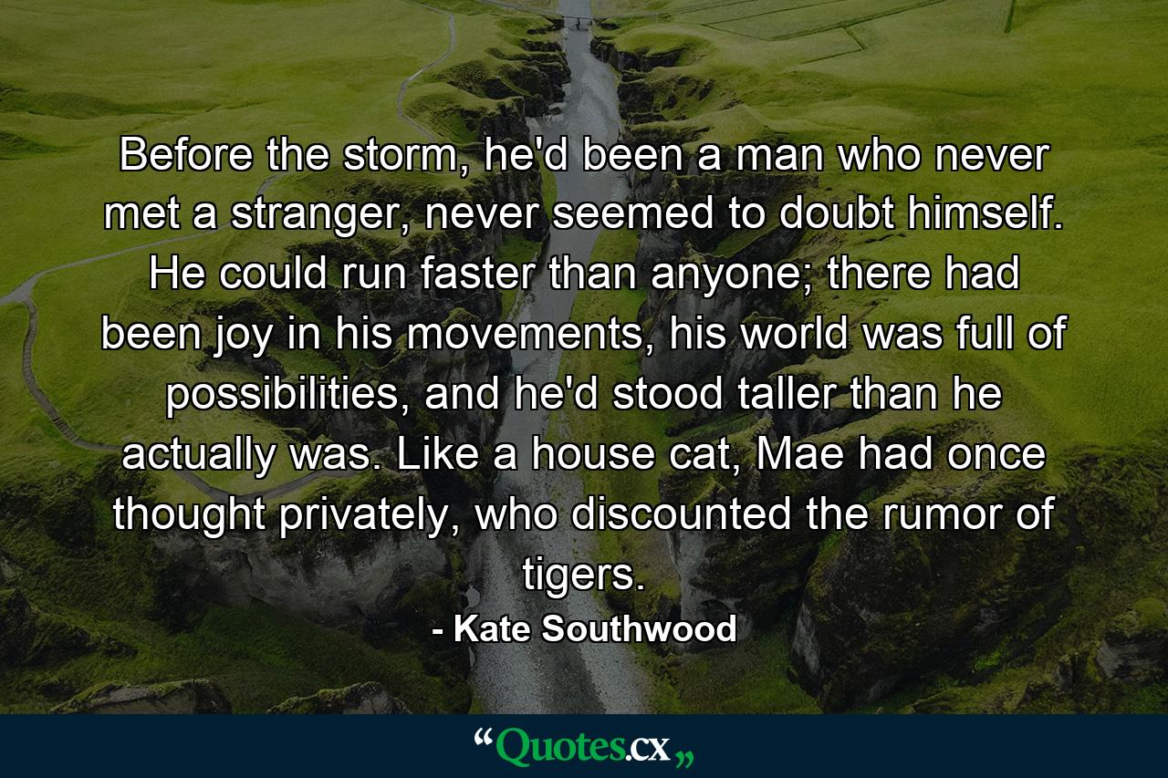 Before the storm, he'd been a man who never met a stranger, never seemed to doubt himself. He could run faster than anyone; there had been joy in his movements, his world was full of possibilities, and he'd stood taller than he actually was. Like a house cat, Mae had once thought privately, who discounted the rumor of tigers. - Quote by Kate Southwood