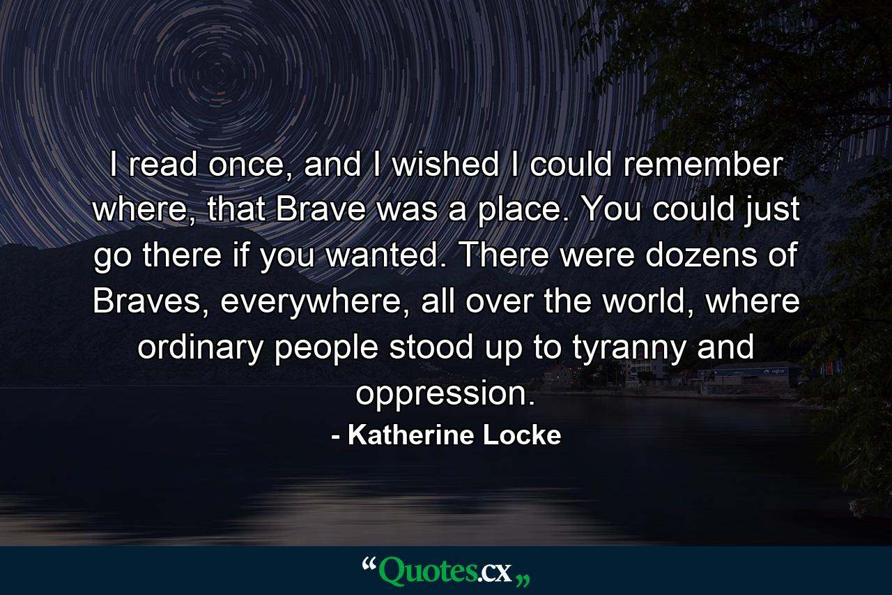 I read once, and I wished I could remember where, that Brave was a place. You could just go there if you wanted. There were dozens of Braves, everywhere, all over the world, where ordinary people stood up to tyranny and oppression. - Quote by Katherine Locke