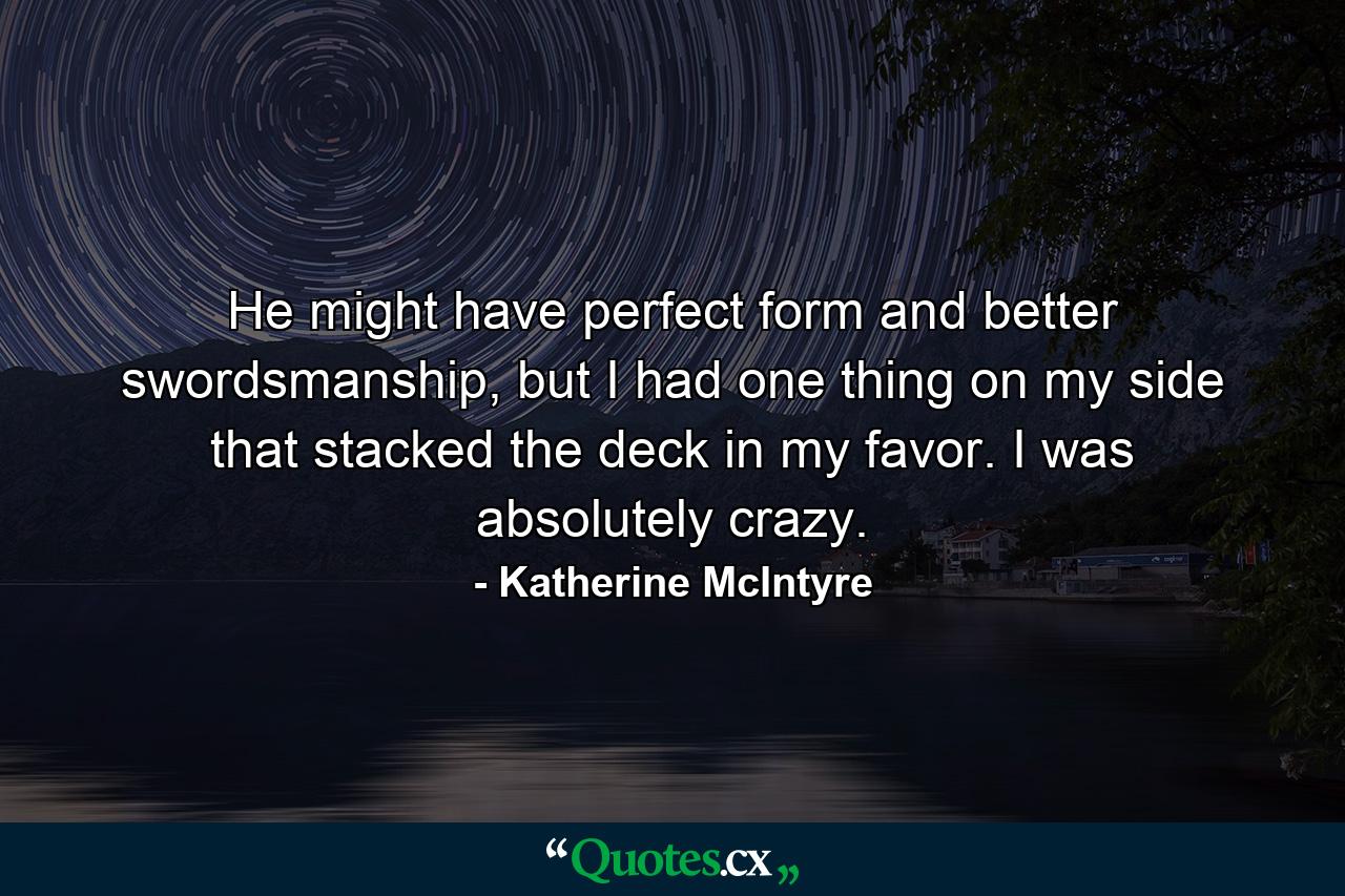 He might have perfect form and better swordsmanship, but I had one thing on my side that stacked the deck in my favor. I was absolutely crazy. - Quote by Katherine McIntyre