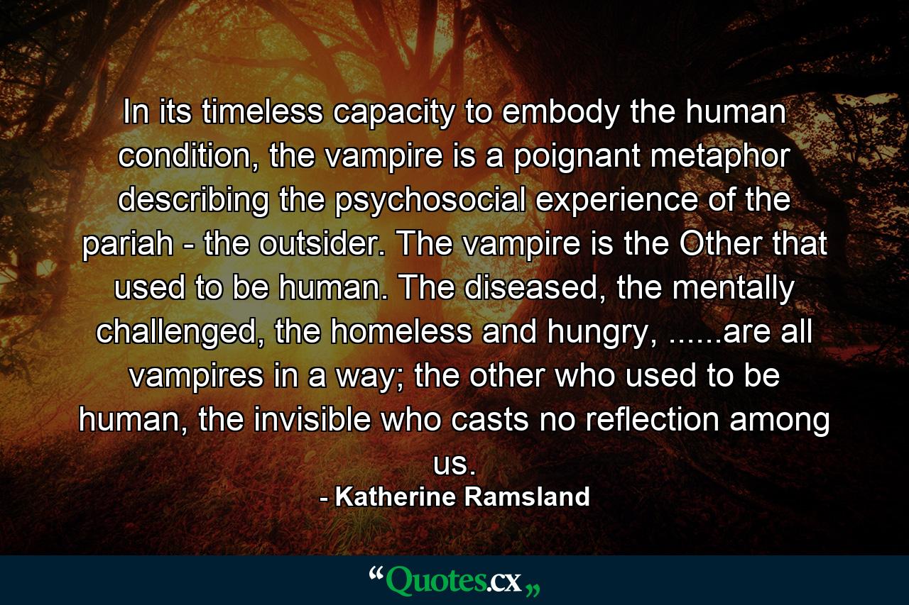 In its timeless capacity to embody the human condition, the vampire is a poignant metaphor describing the psychosocial experience of the pariah - the outsider. The vampire is the Other that used to be human. The diseased, the mentally challenged, the homeless and hungry, ......are all vampires in a way; the other who used to be human, the invisible who casts no reflection among us. - Quote by Katherine Ramsland