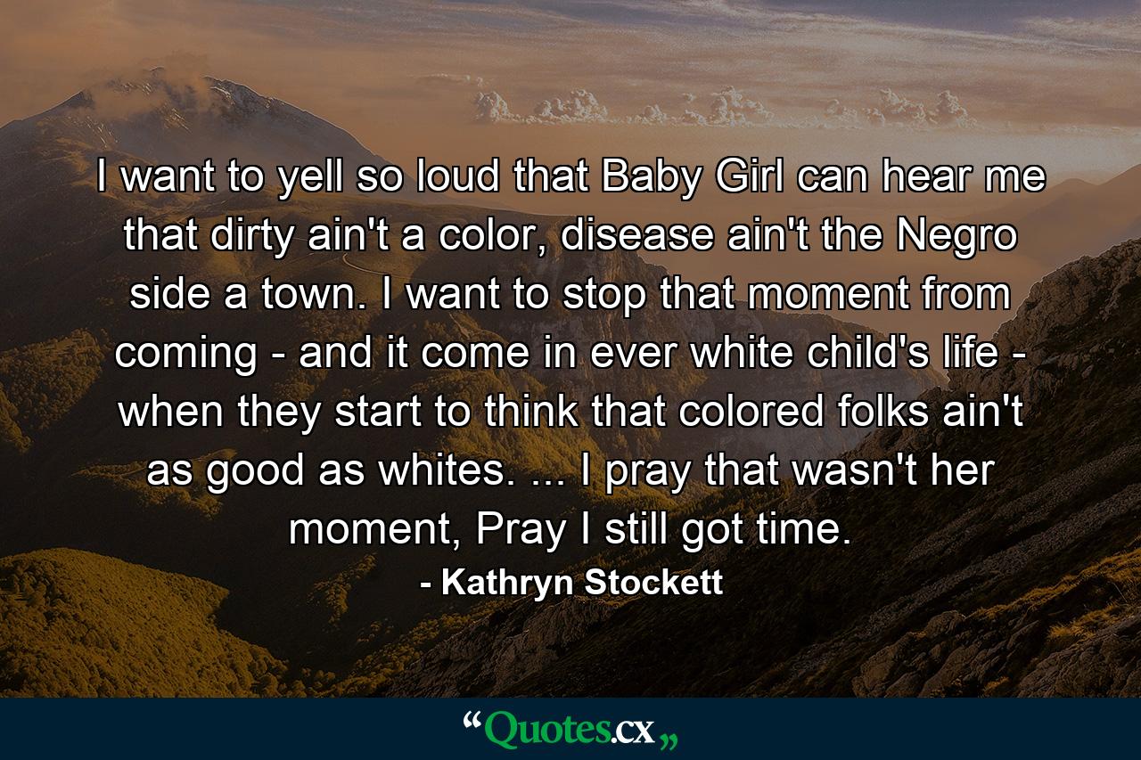 I want to yell so loud that Baby Girl can hear me that dirty ain't a color, disease ain't the Negro side a town. I want to stop that moment from coming - and it come in ever white child's life - when they start to think that colored folks ain't as good as whites. ... I pray that wasn't her moment, Pray I still got time. - Quote by Kathryn Stockett