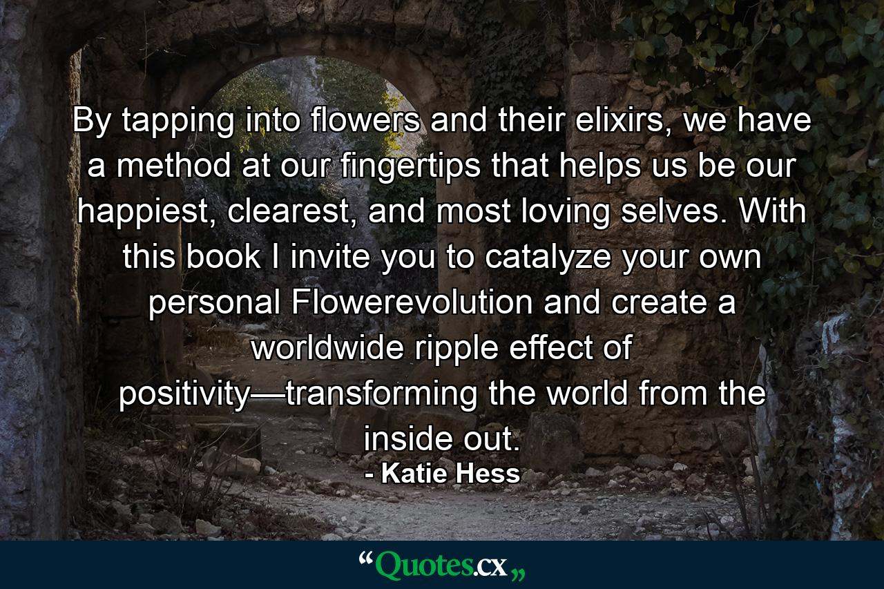 By tapping into flowers and their elixirs, we have a method at our fingertips that helps us be our happiest, clearest, and most loving selves. With this book I invite you to catalyze your own personal Flowerevolution and create a worldwide ripple effect of positivity—transforming the world from the inside out. - Quote by Katie Hess