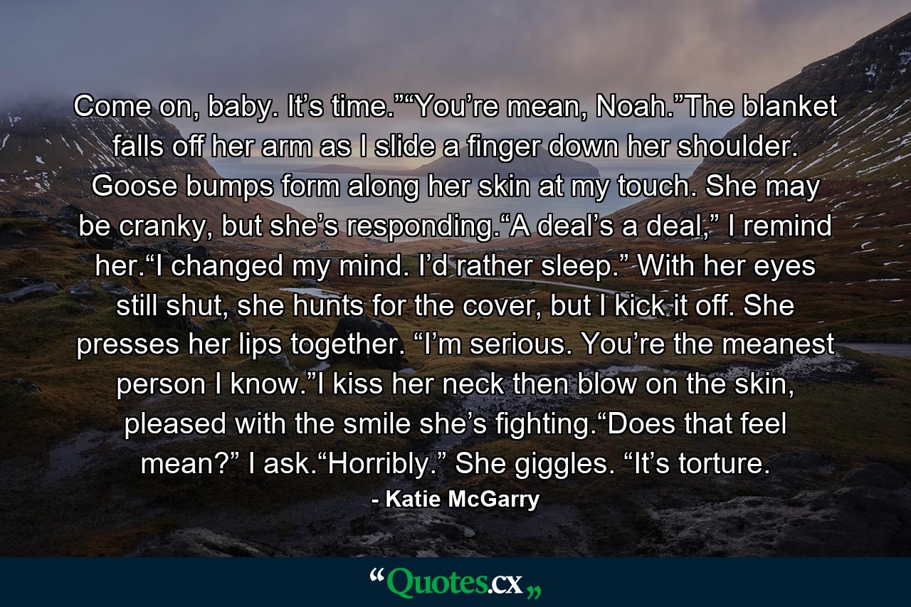 Come on, baby. It’s time.”“You’re mean, Noah.”The blanket falls off her arm as I slide a finger down her shoulder. Goose bumps form along her skin at my touch. She may be cranky, but she’s responding.“A deal’s a deal,” I remind her.“I changed my mind. I’d rather sleep.” With her eyes still shut, she hunts for the cover, but I kick it off. She presses her lips together. “I’m serious. You’re the meanest person I know.”I kiss her neck then blow on the skin, pleased with the smile she’s fighting.“Does that feel mean?” I ask.“Horribly.” She giggles. “It’s torture. - Quote by Katie McGarry