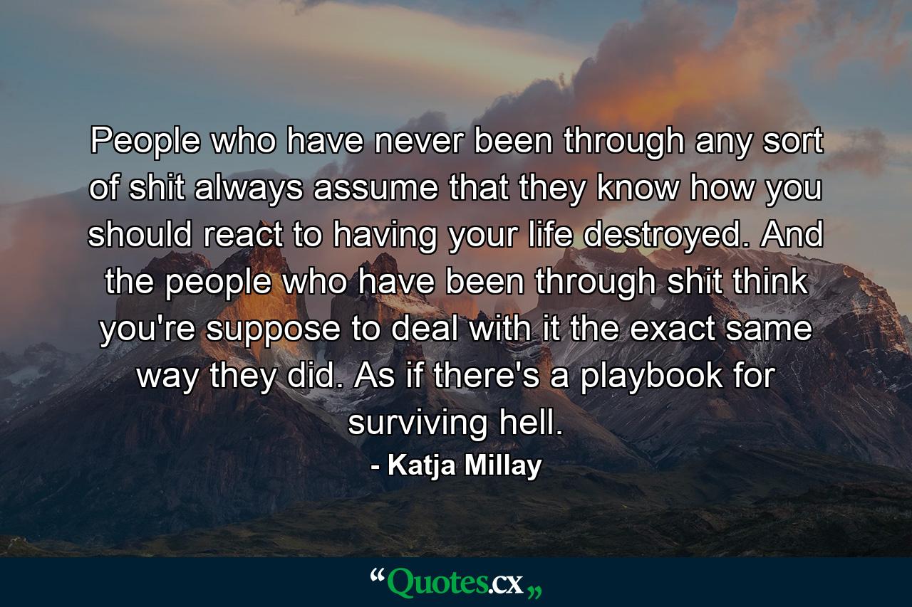 People who have never been through any sort of shit always assume that they know how you should react to having your life destroyed. And the people who have been through shit think you're suppose to deal with it the exact same way they did. As if there's a playbook for surviving hell. - Quote by Katja Millay