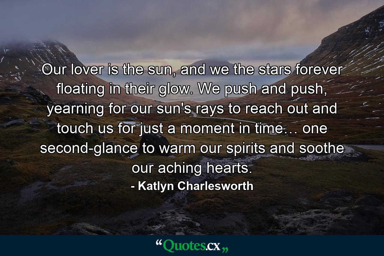 Our lover is the sun, and we the stars forever floating in their glow. We push and push, yearning for our sun's rays to reach out and touch us for just a moment in time… one second-glance to warm our spirits and soothe our aching hearts. - Quote by Katlyn Charlesworth