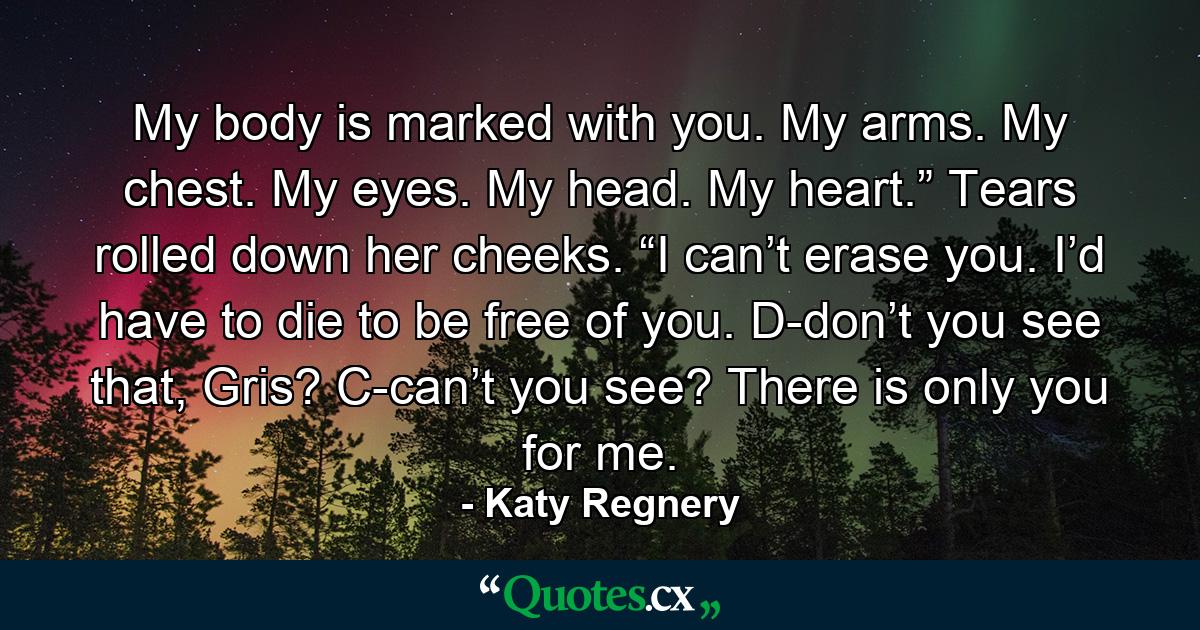 My body is marked with you. My arms. My chest. My eyes. My head. My heart.” Tears rolled down her cheeks. “I can’t erase you. I’d have to die to be free of you. D-don’t you see that, Gris? C-can’t you see? There is only you for me. - Quote by Katy Regnery