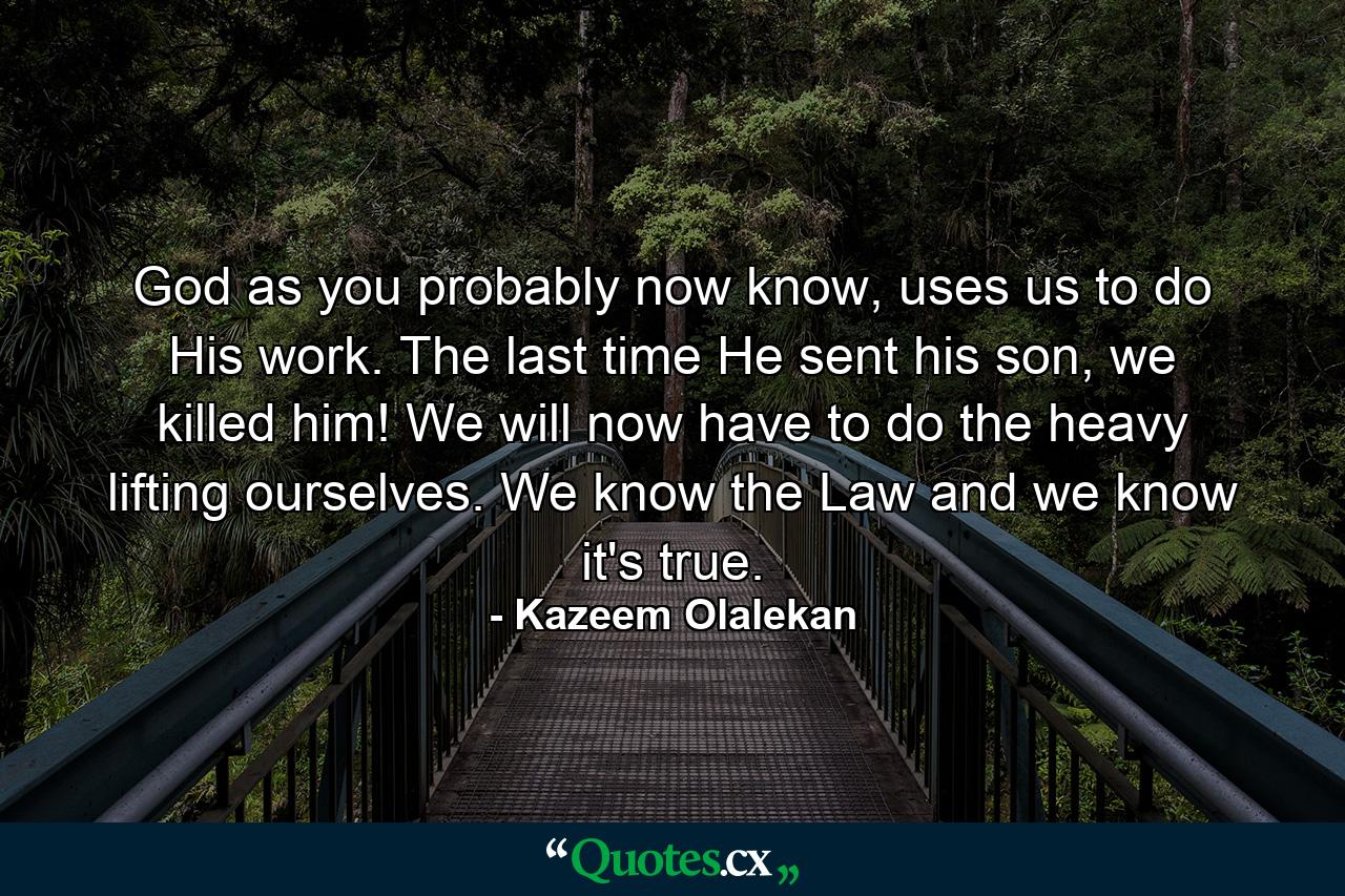 God as you probably now know, uses us to do His work. The last time He sent his son, we killed him! We will now have to do the heavy lifting ourselves. We know the Law and we know it's true. - Quote by Kazeem Olalekan