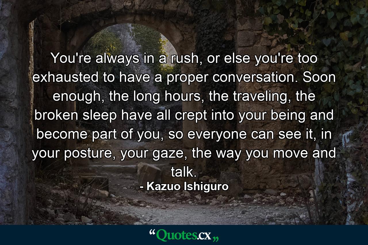 You're always in a rush, or else you're too exhausted to have a proper conversation. Soon enough, the long hours, the traveling, the broken sleep have all crept into your being and become part of you, so everyone can see it, in your posture, your gaze, the way you move and talk. - Quote by Kazuo Ishiguro