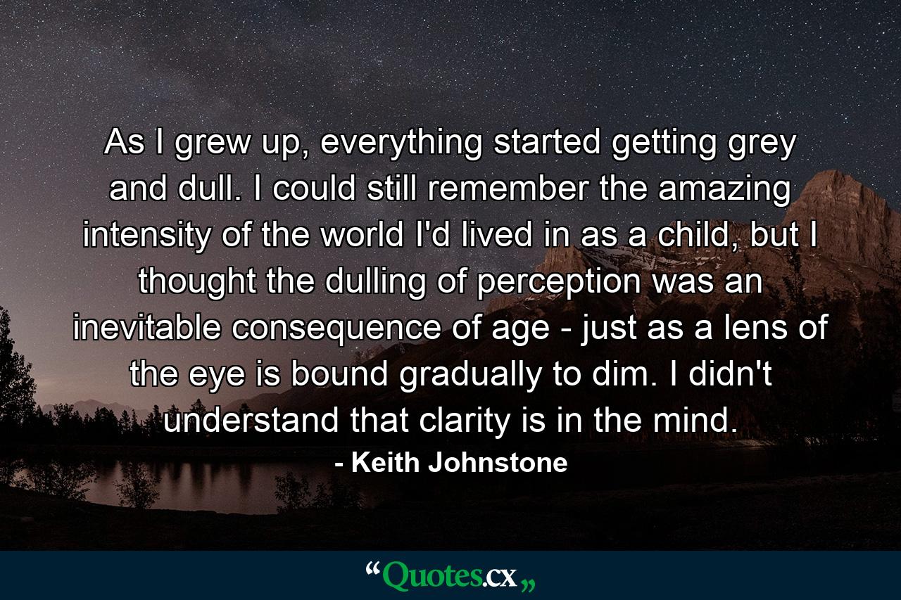 As I grew up, everything started getting grey and dull. I could still remember the amazing intensity of the world I'd lived in as a child, but I thought the dulling of perception was an inevitable consequence of age - just as a lens of the eye is bound gradually to dim. I didn't understand that clarity is in the mind. - Quote by Keith Johnstone