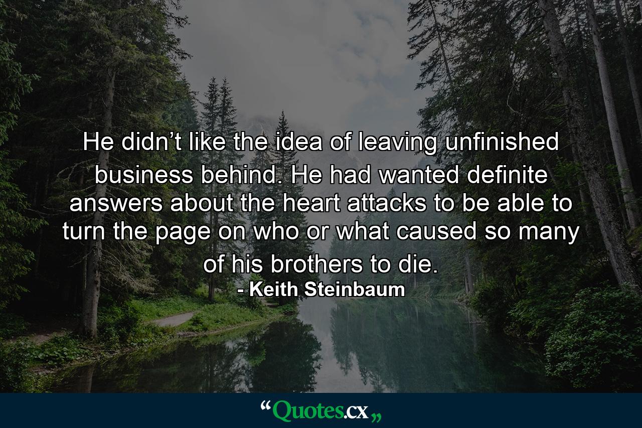 He didn’t like the idea of leaving unfinished business behind. He had wanted definite answers about the heart attacks to be able to turn the page on who or what caused so many of his brothers to die. - Quote by Keith Steinbaum