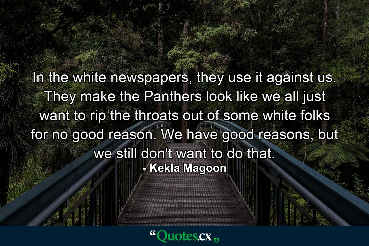 In the white newspapers, they use it against us. They make the Panthers look like we all just want to rip the throats out of some white folks for no good reason. We have good reasons, but we still don't want to do that. - Quote by Kekla Magoon