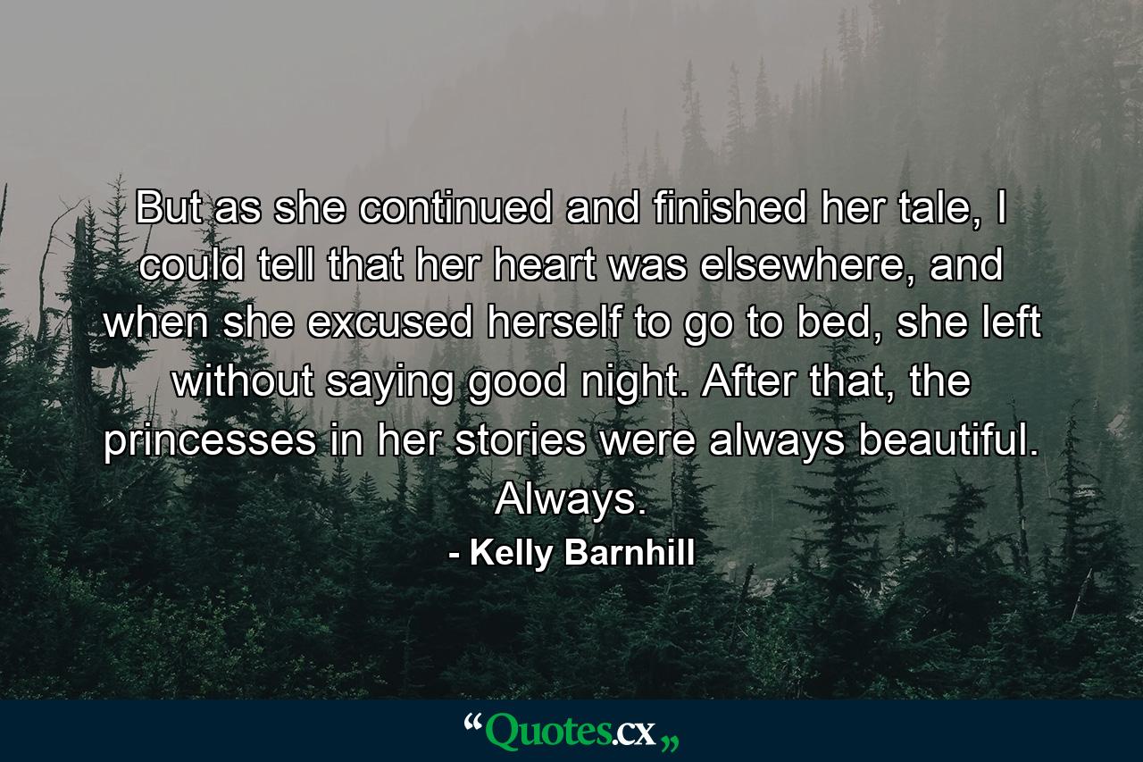 But as she continued and finished her tale, I could tell that her heart was elsewhere, and when she excused herself to go to bed, she left without saying good night. After that, the princesses in her stories were always beautiful. Always. - Quote by Kelly Barnhill