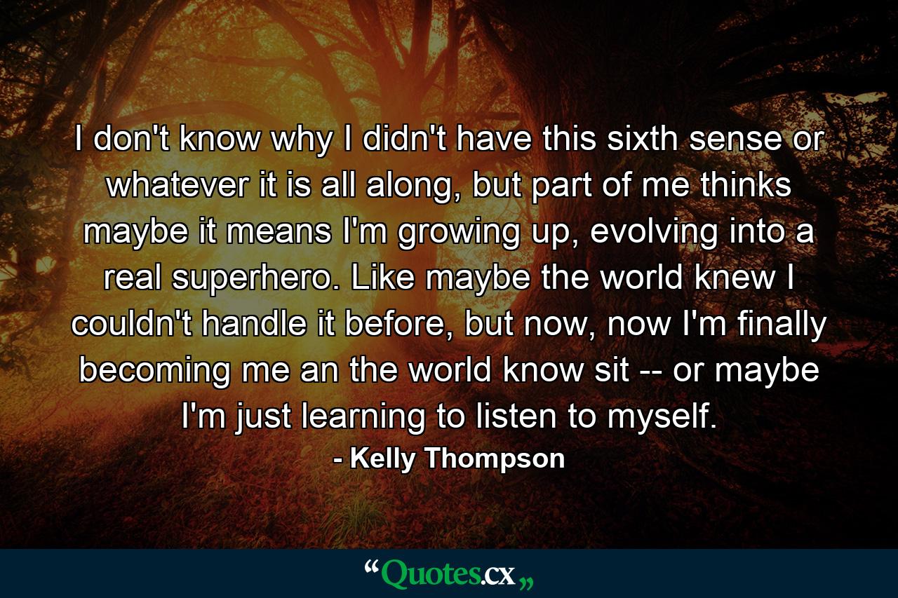 I don't know why I didn't have this sixth sense or whatever it is all along, but part of me thinks maybe it means I'm growing up, evolving into a real superhero. Like maybe the world knew I couldn't handle it before, but now, now I'm finally becoming me an the world know sit -- or maybe I'm just learning to listen to myself. - Quote by Kelly Thompson