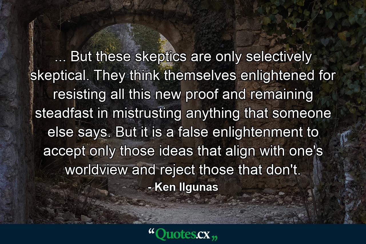 ... But these skeptics are only selectively skeptical. They think themselves enlightened for resisting all this new proof and remaining steadfast in mistrusting anything that someone else says. But it is a false enlightenment to accept only those ideas that align with one's worldview and reject those that don't. - Quote by Ken Ilgunas