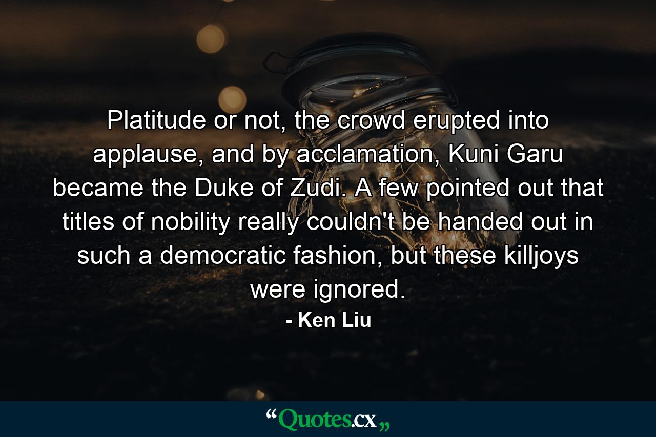 Platitude or not, the crowd erupted into applause, and by acclamation, Kuni Garu became the Duke of Zudi. A few pointed out that titles of nobility really couldn't be handed out in such a democratic fashion, but these killjoys were ignored. - Quote by Ken Liu