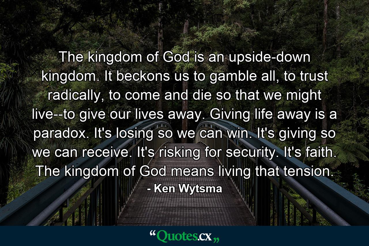 The kingdom of God is an upside-down kingdom. It beckons us to gamble all, to trust radically, to come and die so that we might live--to give our lives away. Giving life away is a paradox. It's losing so we can win. It's giving so we can receive. It's risking for security. It's faith. The kingdom of God means living that tension. - Quote by Ken Wytsma