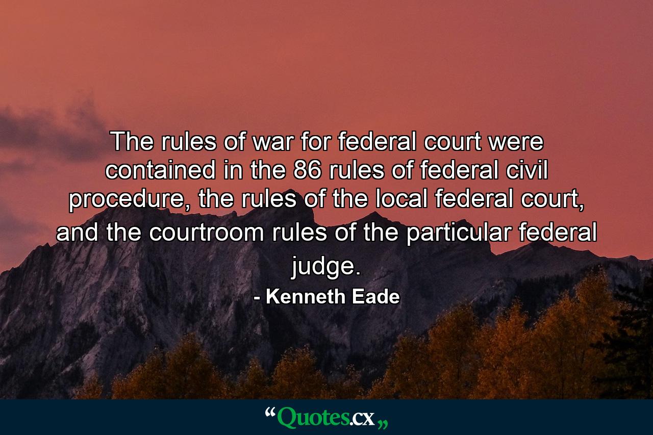 The rules of war for federal court were contained in the 86 rules of federal civil procedure, the rules of the local federal court, and the courtroom rules of the particular federal judge. - Quote by Kenneth Eade