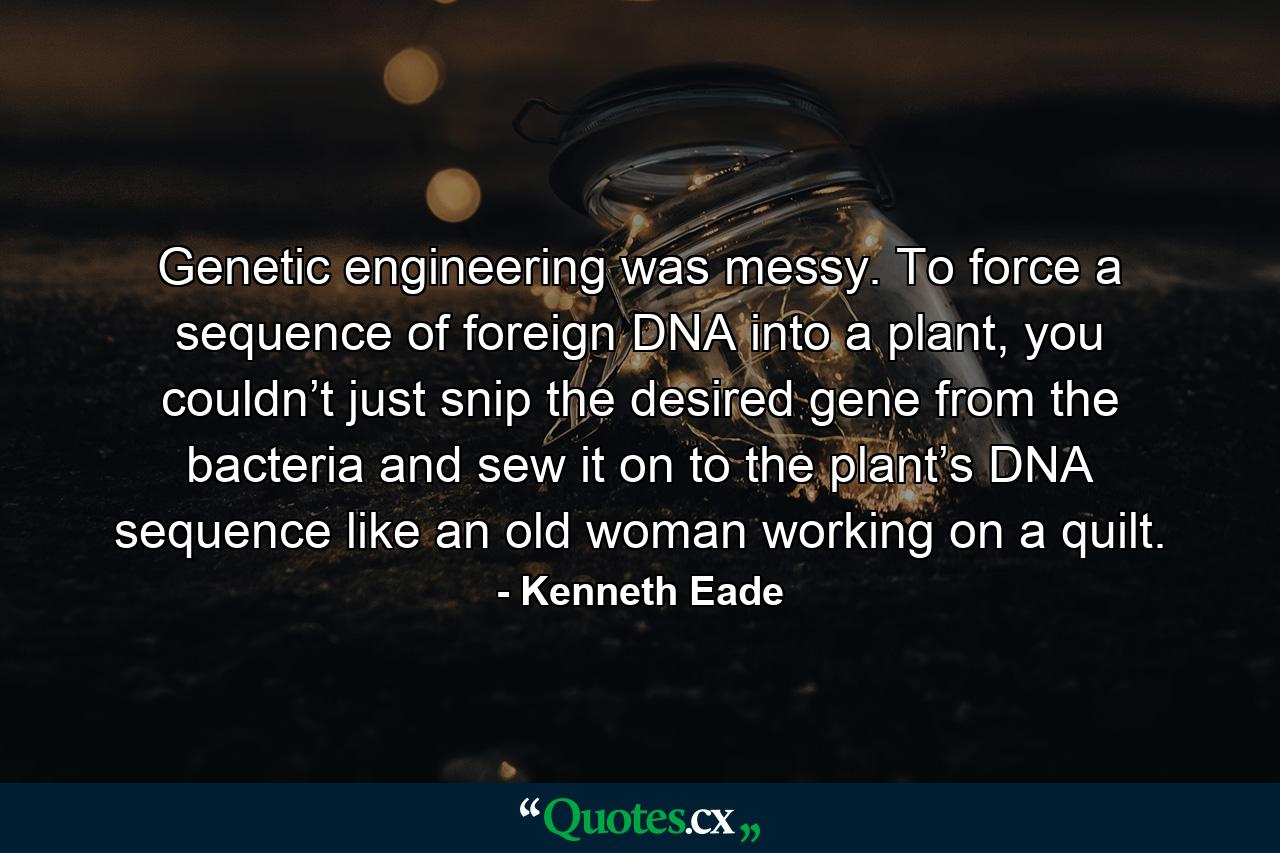 Genetic engineering was messy. To force a sequence of foreign DNA into a plant, you couldn’t just snip the desired gene from the bacteria and sew it on to the plant’s DNA sequence like an old woman working on a quilt. - Quote by Kenneth Eade