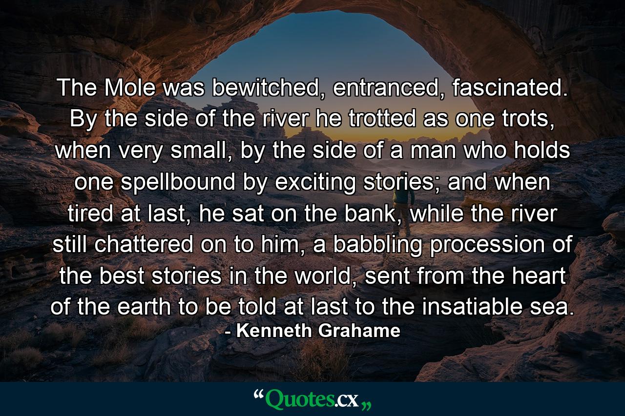 The Mole was bewitched, entranced, fascinated. By the side of the river he trotted as one trots, when very small, by the side of a man who holds one spellbound by exciting stories; and when tired at last, he sat on the bank, while the river still chattered on to him, a babbling procession of the best stories in the world, sent from the heart of the earth to be told at last to the insatiable sea. - Quote by Kenneth Grahame